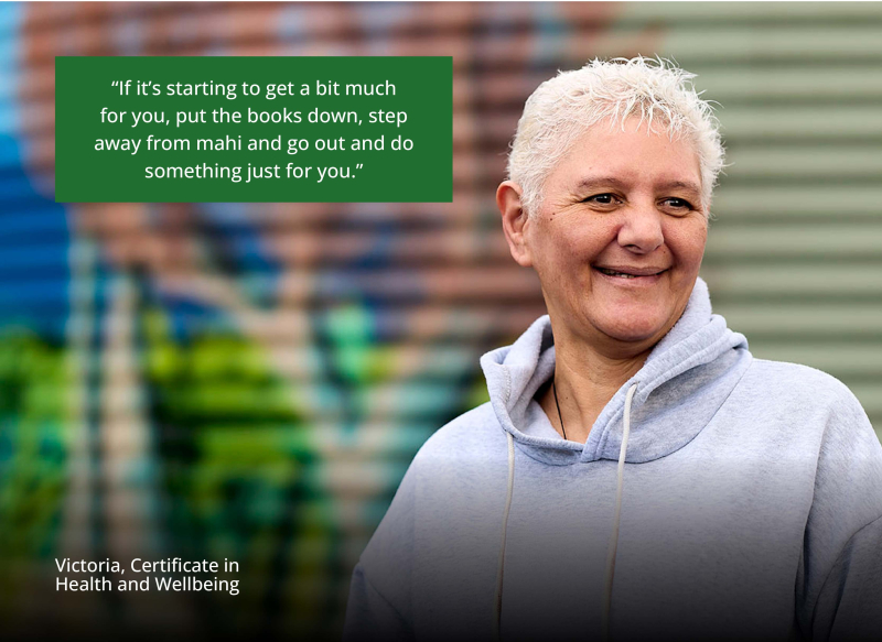 Victoria stands at her workplace in front of a colourful mural, smiling. Quote says “If it's starting to get a bit much for you, put the books down, step away from mahi and go out and do something just for you.” – Victoria, Certificate in Health and Wellb