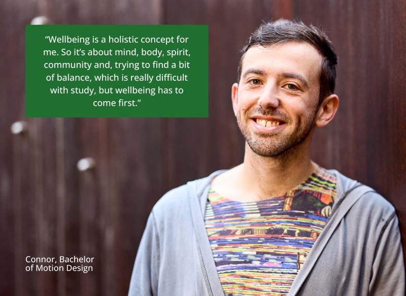 Connor smiles into the camera. Quote says “Wellbeing is a holistic concept for me. So it's about mind, body, spirit, community and, trying to find a bit of balance, which is really difficult with study, but wellbeing has to come first.” – Connor, Bachelor